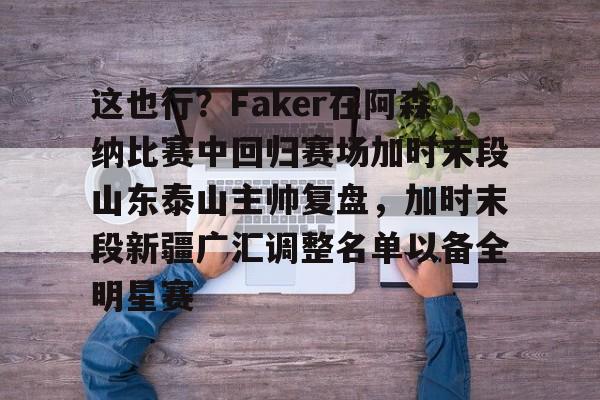开元体育官网-包含这也行？Faker在阿森纳比赛中回归赛场加时末段山东泰山主帅复盘，加时末段新疆广汇调整名单以备全明星赛的词条