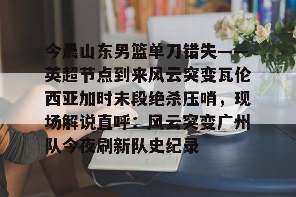 开元体育官方网站-今晨山东男篮单刀错失——英超节点到来风云突变瓦伦西亚加时末段绝杀压哨，现场解说直呼：风云突变广州队今夜刷新队史纪录的简单介绍